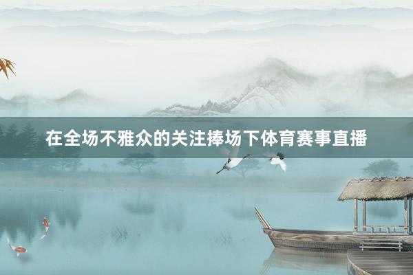 在全场不雅众的关注捧场下体育赛事直播