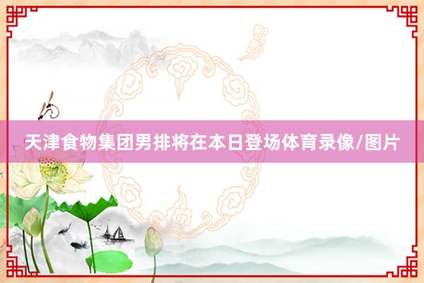 天津食物集团男排将在本日登场体育录像/图片