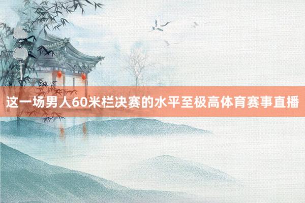 这一场男人60米栏决赛的水平至极高体育赛事直播
