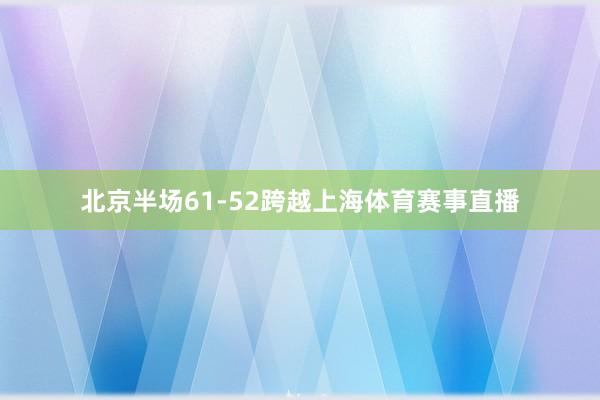 北京半场61-52跨越上海体育赛事直播