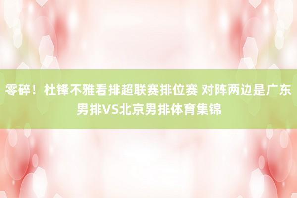 零碎！杜锋不雅看排超联赛排位赛 对阵两边是广东男排VS北京男排体育集锦