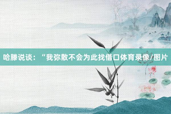 哈滕说谈：“我弥散不会为此找借口体育录像/图片
