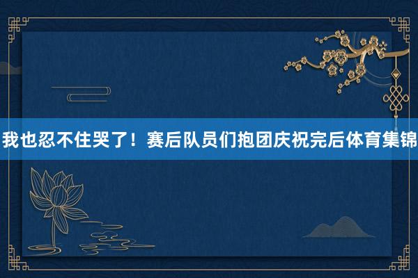 我也忍不住哭了！赛后队员们抱团庆祝完后体育集锦