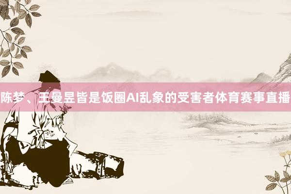 陈梦、王曼昱皆是饭圈AI乱象的受害者体育赛事直播