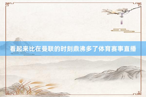 看起来比在曼联的时刻鼎沸多了体育赛事直播