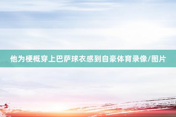 他为梗概穿上巴萨球衣感到自豪体育录像/图片