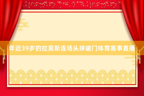年近39岁的拉莫斯连场头球破门体育赛事直播
