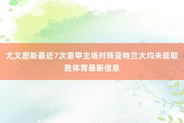 尤文图斯最近7次意甲主场对阵亚特兰大均未能取胜体育最新信息