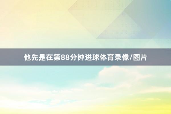 他先是在第88分钟进球体育录像/图片